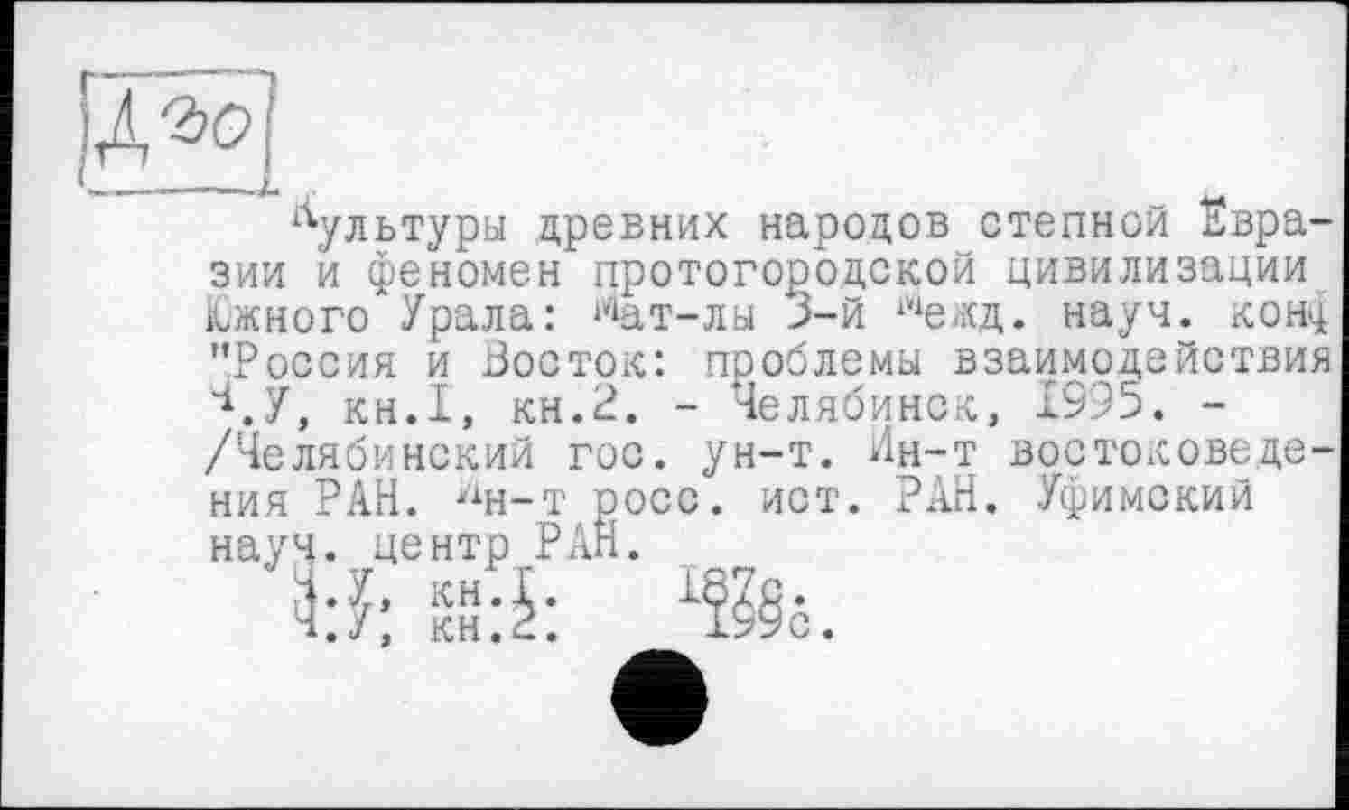 ﻿‘---------------------1
культуры древних народов степной Евразии и феномен протогородской цивилизации Южного"Урала: ^ат-лы 3-й шежд. науч, кощ "Россия и Восток: проблемы взаимодействия \У, кн.1, кн.2. - Челябинск, 1995. -/Челябинский гос. ун-т. Ин-т востоковеде-
осс
ния РАН. У1н-т науч, центр Р